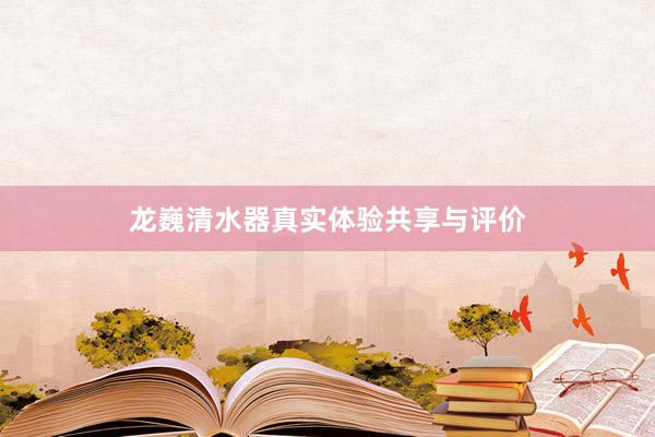 龙巍清水器真实体验共享与评价