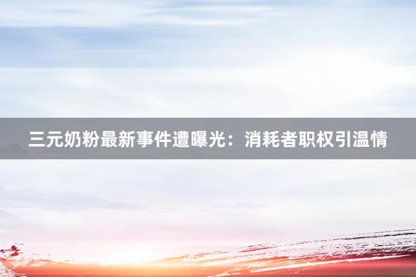 三元奶粉最新事件遭曝光：消耗者职权引温情